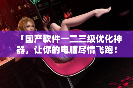 「国产软件一二三级优化神器，让你的电脑尽情飞跑！」