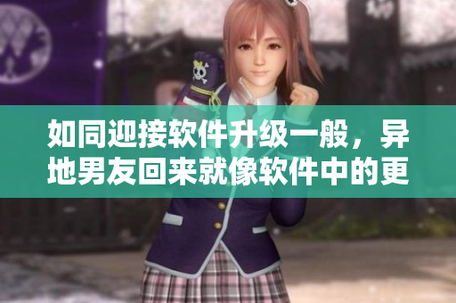 如同迎接软件升级一般，异地男友回来就像软件中的更新，让人兴奋不已