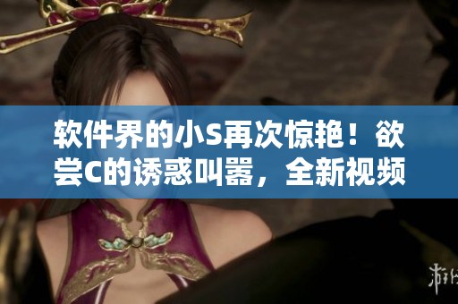 软件界的小S再次惊艳！欲尝C的诱惑叫嚣，全新视频曝光！