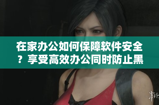 在家办公如何保障软件安全？享受高效办公同时防止黑客攻击！