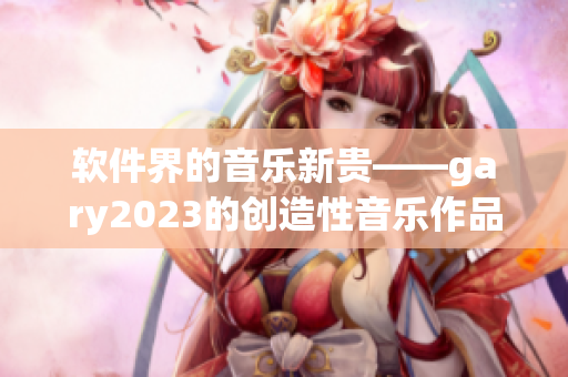 软件界的音乐新贵——gary2023的创造性音乐作品