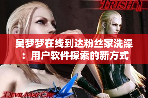 吴梦梦在线到达粉丝家洗澡：用户软件探索的新方式