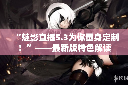 “魅影直播5.3为你量身定制！”——最新版特色解读