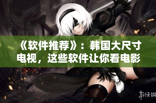 《软件推荐》：韩国大尺寸电视，这些软件让你看电影更震撼！