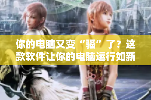 你的电脑又变“骚”了？这款软件让你的电脑运行如新，不容错过！