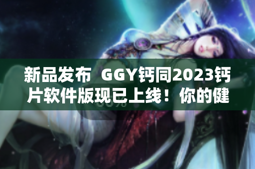 新品发布  GGY钙同2023钙片软件版现已上线！你的健康计划从此更精细化