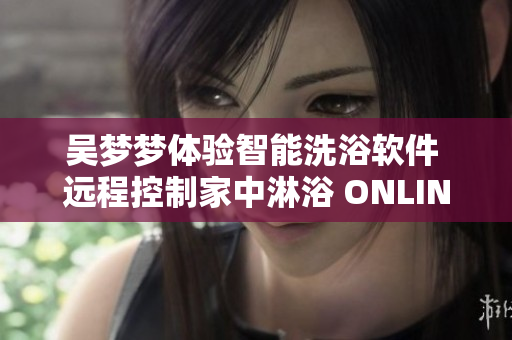 吴梦梦体验智能洗浴软件 远程控制家中淋浴 ONLINE