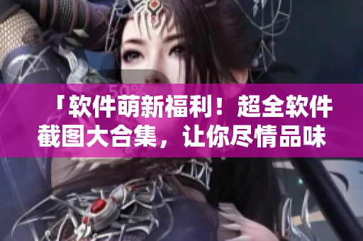 「软件萌新福利！超全软件截图大合集，让你尽情品味不同界面」