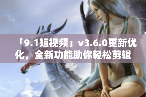 「9.1短视频」v3.6.0更新优化，全新功能助你轻松剪辑视频！