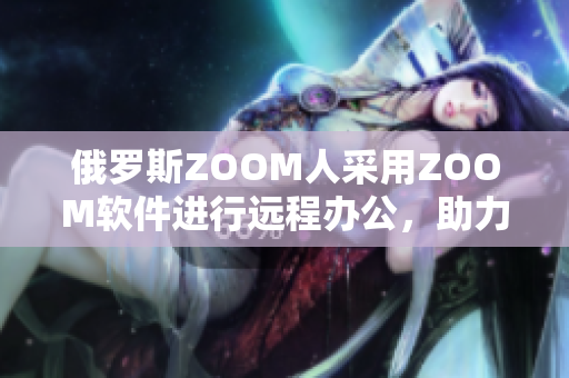 俄罗斯ZOOM人采用ZOOM软件进行远程办公，助力抗击新冠疫情