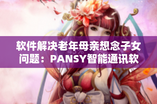 软件解决老年母亲想念子女问题：PANSY智能通讯软件功能详解