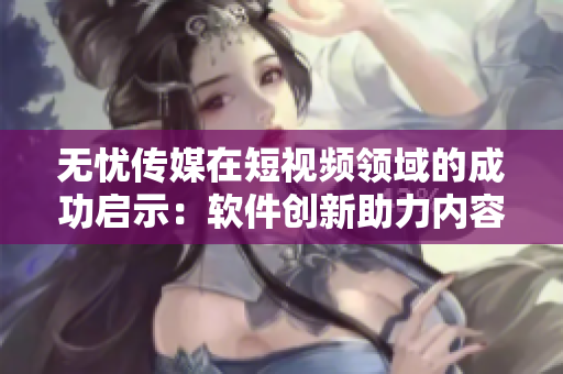 无忧传媒在短视频领域的成功启示：软件创新助力内容生产