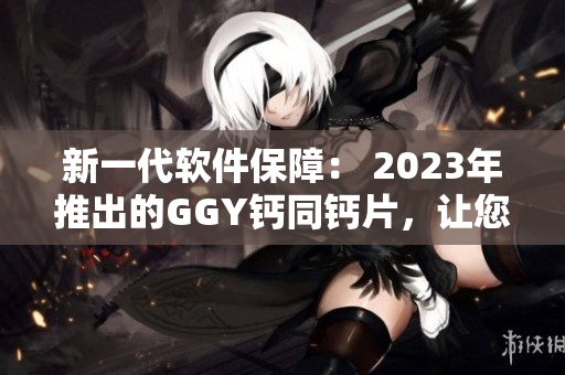 新一代软件保障： 2023年推出的GGY钙同钙片，让您的电脑更健康！