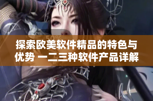 探索欧美软件精品的特色与优势 一二三种软件产品详解