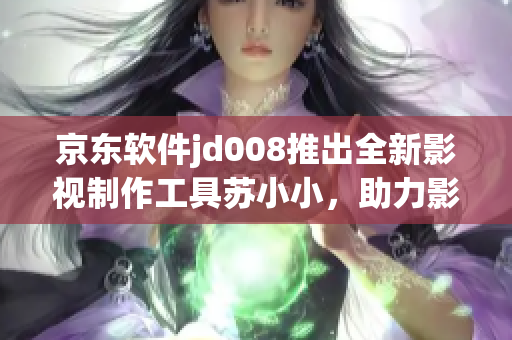 京东软件jd008推出全新影视制作工具苏小小，助力影视创作
