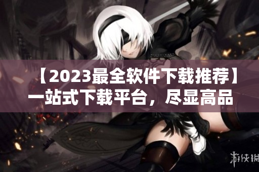 【2023最全软件下载推荐】一站式下载平台，尽显高品质！