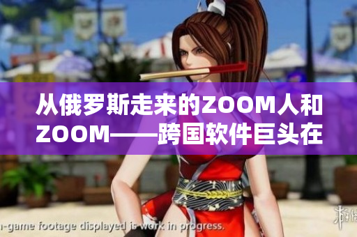 从俄罗斯走来的ZOOM人和ZOOM——跨国软件巨头在华争夺市场份额