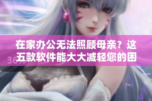 在家办公无法照顾母亲？这五款软件能大大减轻您的困扰！
