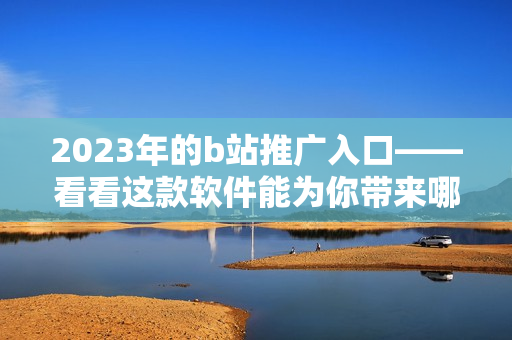 2023年的b站推广入口——看看这款软件能为你带来哪些惊喜！