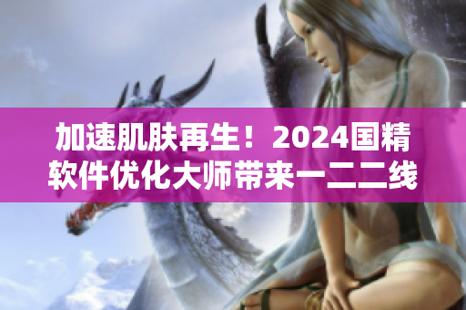 加速肌肤再生！2024国精软件优化大师带来一二二线精华液