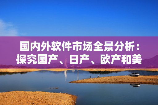 国内外软件市场全景分析：探究国产、日产、欧产和美产软件的发展现状与趋势