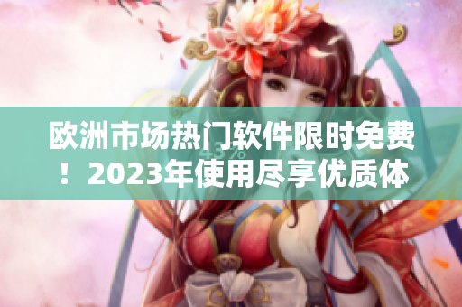 欧洲市场热门软件限时免费！2023年使用尽享优质体验！