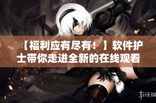 【福利应有尽有！】软件护士带你走进全新的在线观看世界！