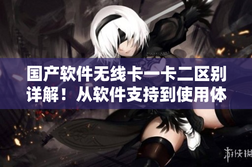 国产软件无线卡一卡二区别详解！从软件支持到使用体验，看看它们有何差异！