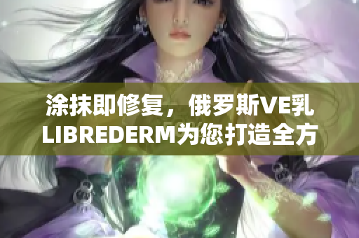 涂抹即修复，俄罗斯VE乳LIBREDERM为您打造全方位肌肤管理软件
