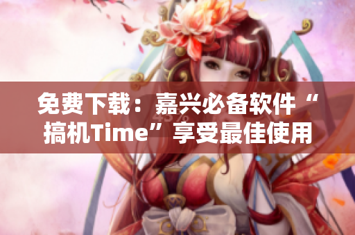 免费下载：嘉兴必备软件“搞机Time”享受最佳使用体验！