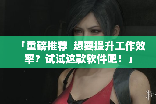 「重磅推荐  想要提升工作效率？试试这款软件吧！」
