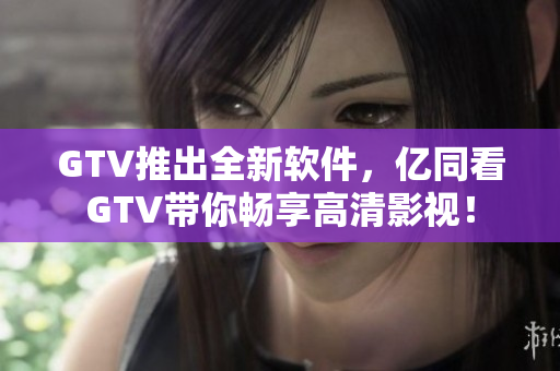 GTV推出全新软件，亿同看GTV带你畅享高清影视！