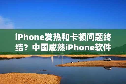 iPhone发热和卡顿问题终结？中国成熟iPhone软件性能评测揭秘