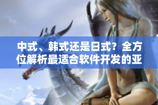 中式、韩式还是日式？全方位解析最适合软件开发的亚洲文化类型