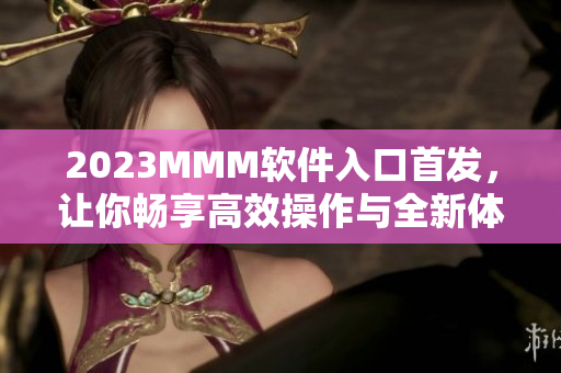 2023MMM软件入口首发，让你畅享高效操作与全新体验！