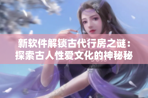 新软件解锁古代行房之谜：探索古人性爱文化的神秘秘密