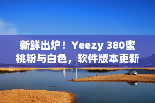 新鲜出炉！Yeezy 380蜜桃粉与白色，软件版本更新兑换教程分享