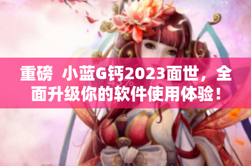 重磅  小蓝G钙2023面世，全面升级你的软件使用体验！