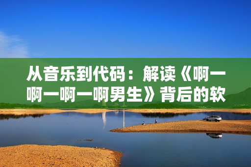 从音乐到代码：解读《啊一啊一啊一啊男生》背后的软件技术