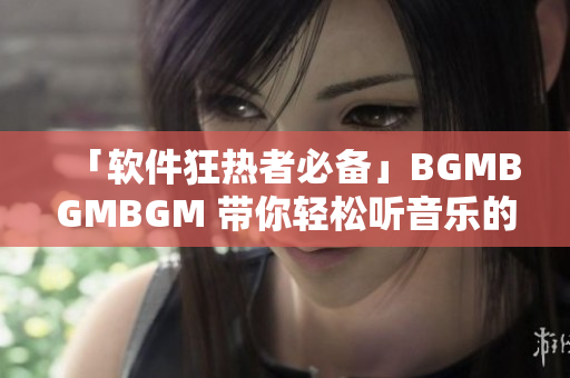 「软件狂热者必备」BGMBGMBGM 带你轻松听音乐的软件！
