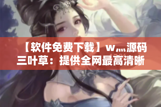 【软件免费下载】w灬源码三叶草：提供全网最高清晰度免安装下载