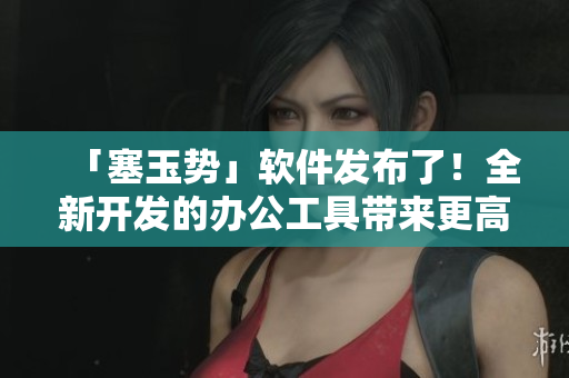 「塞玉势」软件发布了！全新开发的办公工具带来更高效的工作方式！