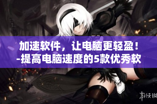 加速软件，让电脑更轻盈！-提高电脑速度的5款优秀软件推荐