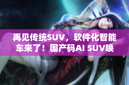 再见传统SUV，软件化智能车来了！国产码AI SUV唤醒出行新体验！