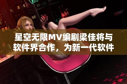 星空无限MV编剧梁佳将与软件界合作，为新一代软件编写创新剧本！