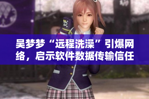 吴梦梦“远程洗澡”引爆网络，启示软件数据传输信任机制的必要性