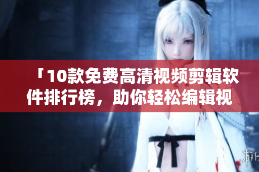 「10款免费高清视频剪辑软件排行榜，助你轻松编辑视频」