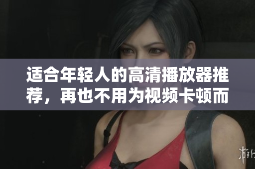 适合年轻人的高清播放器推荐，再也不用为视频卡顿而烦恼啦！