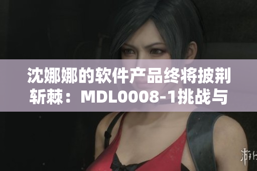 沈娜娜的软件产品终将披荆斩棘：MDL0008-1挑战与突破