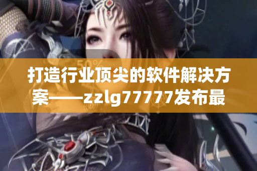 打造行业顶尖的软件解决方案——zzlg77777发布最新软件产品